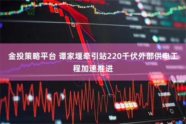 金投策略平台 谭家堰牵引站220千伏外部供电工程加速推进