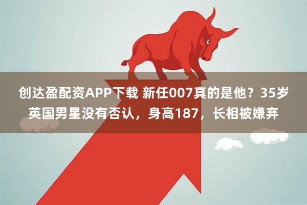 创达盈配资APP下载 新任007真的是他？35岁英国男星没有否认，身高187，长相被嫌弃